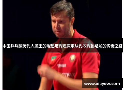 中国乒乓球历代大魔王的崛起与辉煌探索从孔令辉到马龙的传奇之路
