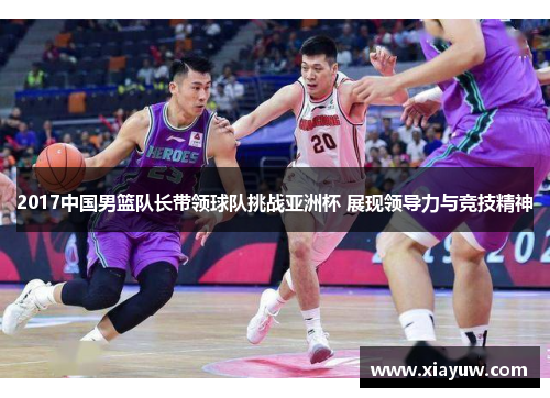 2017中国男篮队长带领球队挑战亚洲杯 展现领导力与竞技精神