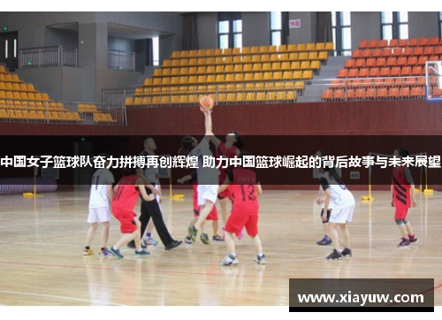 中国女子篮球队奋力拼搏再创辉煌 助力中国篮球崛起的背后故事与未来展望