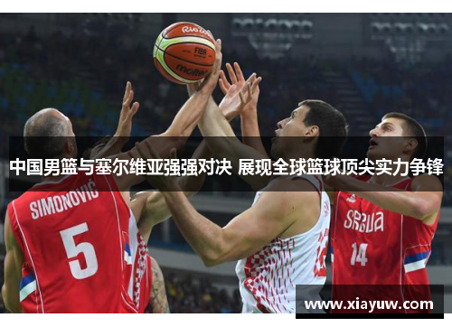 中国男篮与塞尔维亚强强对决 展现全球篮球顶尖实力争锋