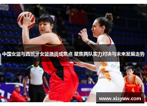 中国女篮与西班牙女篮激战成焦点 聚焦两队实力对决与未来发展走势